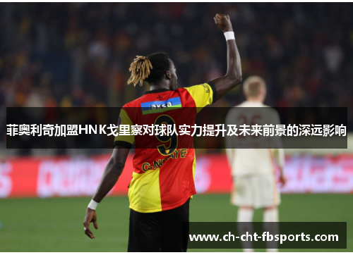 菲奥利奇加盟HNK戈里察对球队实力提升及未来前景的深远影响 菲奥利奇加盟HNK戈里察对球队实力提升及未来前景的深远影响