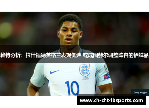 赖特分析：拉什福德英格兰表现低迷 或成图赫尔调整阵容的牺牲品