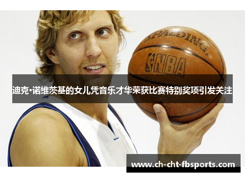 迪克·诺维茨基的女儿凭音乐才华荣获比赛特别奖项引发关注