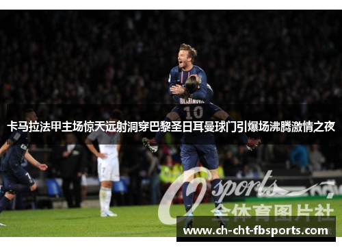 卡马拉法甲主场惊天远射洞穿巴黎圣日耳曼球门引爆场沸腾激情之夜 卡马拉法甲主场惊天远射洞穿巴黎圣日耳曼球门引爆场沸腾激情之夜