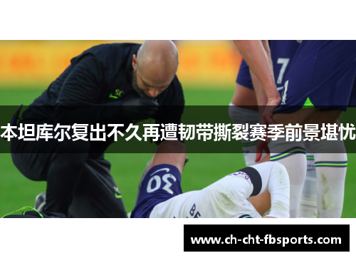 本坦库尔复出不久再遭韧带撕裂赛季前景堪忧