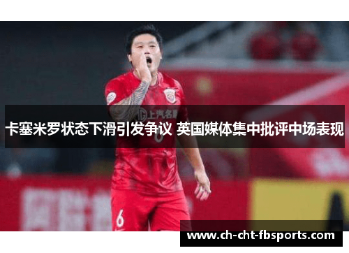 卡塞米罗状态下滑引发争议 英国媒体集中批评中场表现