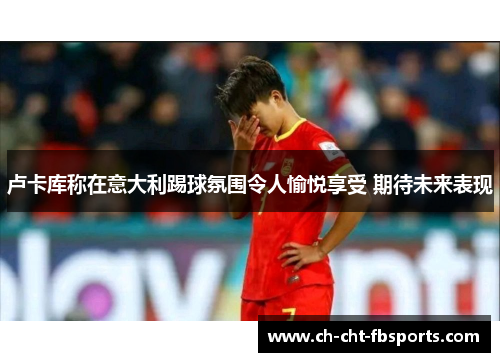 卢卡库称在意大利踢球氛围令人愉悦享受 期待未来表现 卢卡库称在意大利踢球氛围令人愉悦享受 期待未来表现